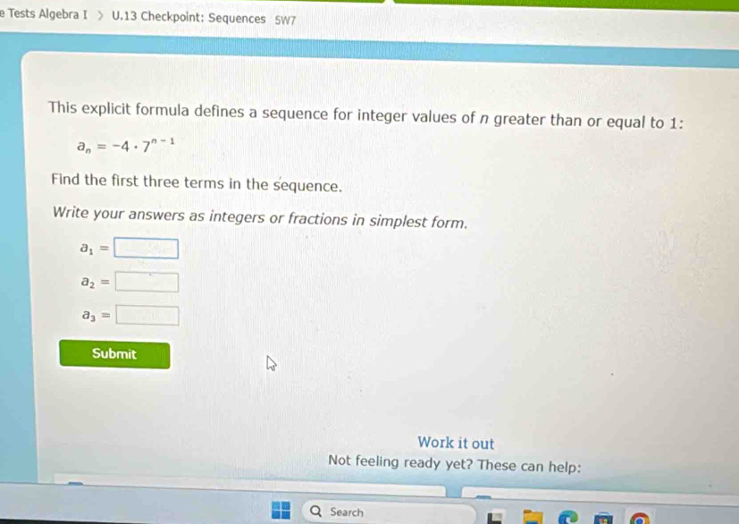 Tests Algebra I > U.13 Checkpoint: Sequences 5W7 
This explicit formula defines a sequence for integer values of n greater than or equal to 1 :
a_n=-4· 7^(n-1)
Find the first three terms in the sequence. 
Write your answers as integers or fractions in simplest form.
a_1=□
a_2=□
a_3=□
Submit 
Work it out 
Not feeling ready yet? These can help: 
Search