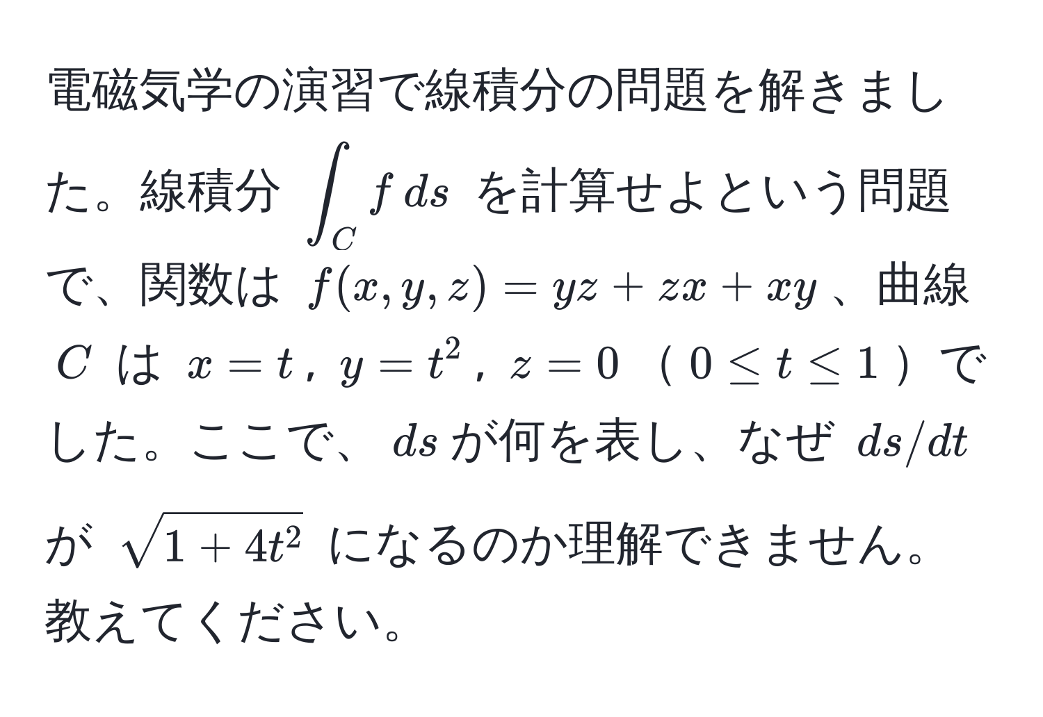 電磁気学の演習で線積分の問題を解きました。線積分 $∈t_C f , ds$ を計算せよという問題で、関数は $f(x,y,z) = yz + zx + xy$、曲線 $C$ は $x = t$, $y = t^(2$, $z = 0$$0 ≤ t ≤ 1$でした。ここで、$ds$が何を表し、なぜ $ds/dt$ が $sqrt1 + 4t^2)$ になるのか理解できません。教えてください。