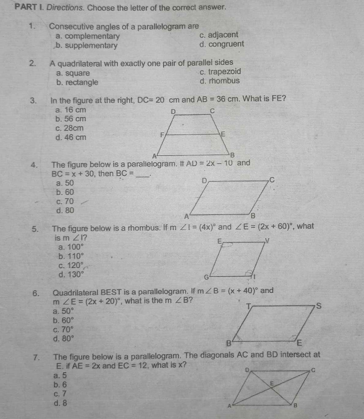 Directions. Choose the letter of the correct answer.
1. Consecutive angles of a parallelogram are
a. complementary c. adjacent
b. supplementary d. congruent
2. A quadrilateral with exactly one pair of parallel sides
a. square
c. trapezoid
b. rectangle d. rhombus
3. In the figure at the right, DC=20 cm and AB=36cm. What is FE?
a. 16 cm
b. 56 cm
c. 28cm
d. 46 cm
4. The figure below is a parallelogram. It AD=2x-10 and
BC=x+30 , then BC= _.
a. 50
b. 60
c. 70
d. 80
5. The figure below is a rhombus. If m∠ I=(4x)^circ  and ∠ E=(2x+60)^circ  , what
is m∠ I ?
a. 100°
b. 110°
C. 120°
d. 130°
6. Quadrilateral BEST is a parallelogram. If m∠ B=(x+40)^circ  and
m ∠ E=(2x+20)^circ  , what is the m ∠ B ?
a. 50°
b. 60°
C. 70°
d. 80°
7. The figure below is a parallelogram. The diagonals AC and BD intersect at
E. if AE=2x and EC=12 , what is x?
a. 5
b. 6
c. 7
d. 8