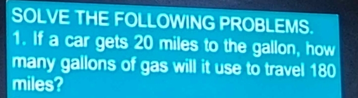 SOLVE THE FOLLOWING PROBLEMS. 
1. If a car gets 20 miles to the gallon, how 
many gallons of gas will it use to travel 180
miles?