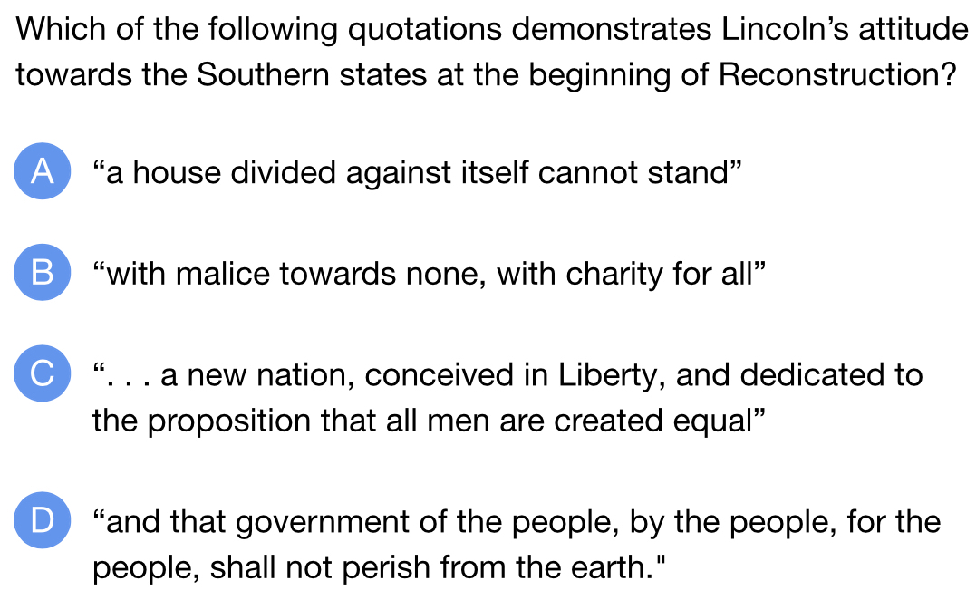 Which of the following quotations demonstrates Lincoln's attitude
towards the Southern states at the beginning of Reconstruction?
A  “a house divided against itself cannot stand”
B “with malice towards none, with charity for all”
○ “. . . a new nation, conceived in Liberty, and dedicated to
the proposition that all men are created equal”
D “and that government of the people, by the people, for the
people, shall not perish from the earth."