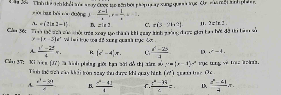 Cầu 35: Tính thể tích khối tròn xoay được tạo nên bởi phép quay xung quanh trục Ox của một hình pháng
giới hạn bởi các đường y= (x-1)/x , y= 1/x , x=1.
A. π (2ln 2-1). B. π ln 2 . D. 2π ln 2.
C. π (3-2ln 2). 
Câu 36: Tính thể tích của khối tròn xoay tạo thành khi quay hình phẳng được giới hạn bởi đồ thị hàm số
y=(x-3)e^x và hai trục tọa độ xung quanh trục Ox.
A.  (e^6-25)/4 π. B. (e^2-4)π. C.  (e^6-25)/4 . D. e^2-4. 
Câu 37: Kí hiệu (H) là hình phẳng giới hạn bởi đồ thị hàm số y=(x-4)e^x trục tung và trục hoành.
Tính thể tích của khối tròn xoay thu được khi quay hình (H) quanh trục Ox.
A.  (e^8-39)/4 . B.  (e^8-41)/4 . C  (e^8-39)/4 π. D.  (e^8-41)/4 π.