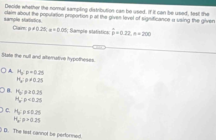 Decide whether the normal sampling distribution can be used. If it can be used, test the
claim about the population proportion p at the given level of significance α using the given
sample statistics.
Claim: p!= 0.25; alpha =0.05; Sample statistics: hat p=0.22, n=200
State the null and alternative hypotheses.
A. H_0:p=0.25
H_a:p!= 0.25
B. H_0:p≥ 0.25
H_a:p<0.25
C. H_0:p≤ 0.25
H_a:p>0.25
D. The test cannot be performed.