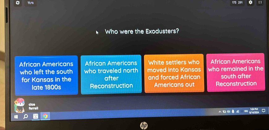 11/15 173 291 a
Who were the Exodusters?
African Americans African Americans White settlers who African Americans
who left the south who traveled north moved into Kansas who remained in the
for Kansas in the after and forced African south after
late 1800s Reconstruction Americans out Reconstruction
cloe
ferrell