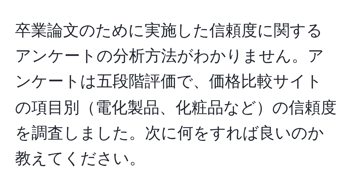 卒業論文のために実施した信頼度に関するアンケートの分析方法がわかりません。アンケートは五段階評価で、価格比較サイトの項目別電化製品、化粧品などの信頼度を調査しました。次に何をすれば良いのか教えてください。