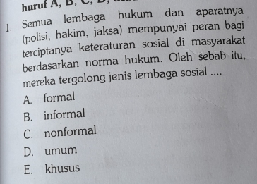 huruf A, B, C, B
1. Semua lembaga hukum dan aparatnya
(polisi, hakim, jaksa) mempunyai peran bagi
terciptanya keteraturan sosial di masyarakat
berdasarkan norma hukum. Oleh sebab itu,
mereka tergolong jenis lembaga sosial ....
A. formal
B. informal
C. nonformal
D. umum
E. khusus