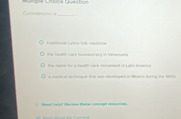 Question
Curanderismo is_
traditional Latinx folk medicine
the health care bureaucracy in Venezuela
the name for a health care movement in Latin America
a medical technique that was developed in Mexico during the 1800s
Need help? Review these concept resources.
fead About the Concep!