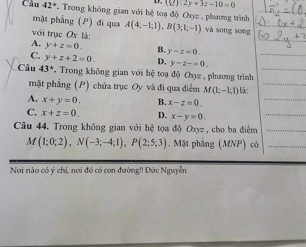 (2): 2y+3z-10=0
Câu 42^*. Trong không gian với hệ toạ độ Oxyz , phương trình
mặt phẳng (P) đi qua A(4;-1;1), B(3;1;-1) và song song
với trục Ox là:
_
A. y+z=0.
B. y-z=0.
C. y+z+2=0.
D. y-z-=0. 
Câu 43^* * Trong không gian với hệ toạ độ Oxyz , phương trình_
_
mặt phẳng (P) chứa trục Oy và đi qua điểm M(1;-1;1) là:_
A. x+y=0.
B. x-z=0.
C. x+z=0.
D. x-y=0. 
_
Câu 44. Trong không gian với hệ tọa độ Oxyz , cho ba điểm_
M(1;0;2), N(-3;-4;1), P(2;5;3). Mặt phẳng (MNP) có_
Nơi nào có ý chí, nơi đó có con đường!! Đức Nguyễn