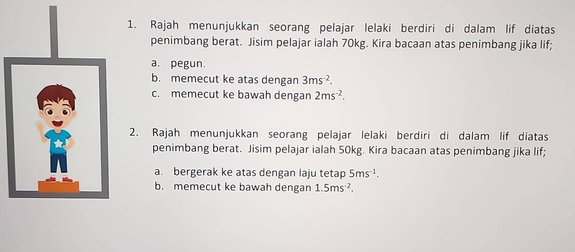 Rajah menunjukkan seorang pelajar lelaki berdiri di dalam lif diatas 
penimbang berat. Jisim pelajar ialah 70kg. Kira bacaan atas penimbang jika lif; 
a. pegun. 
b. memecut ke atas dengan 3ms^(-2). 
c. memecut ke bawah dengan 2ms^(-2). 
2. Rajah menunjukkan seorang pelajar lelaki berdiri di dalam lif diatas 
penimbang berat. Jisim pelajar ialah 50kg. Kira bacaan atas penimbang jika lif; 
a. bergerak ke atas dengan laju tetap 5ms^(-1). 
b. memecut ke bawah dengan 1.5ms^(-2).