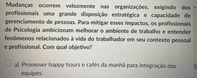 Mudanças ocorrem velozmente nas organizações, exigindo dos
profissionais uma grande disposição estratégica e capacidade de
gerenciamento de pessoas. Para mitigar esses impactos, os profissionais
de Psicologia ambicionam melhorar o ambiente de trabalho e entender
fenômenos relacionados à vida do trabalhador em seu contexto pessoal
e profissional. Com qual objetivo?
a) Promover happy hours e cafés da manhã para integração das
equipes.