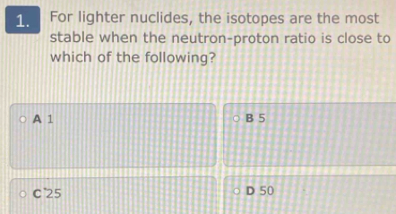 For lighter nuclides, the isotopes are the most
stable when the neutron-proton ratio is close to
which of the following?
A 1 B 5
C25 D 50