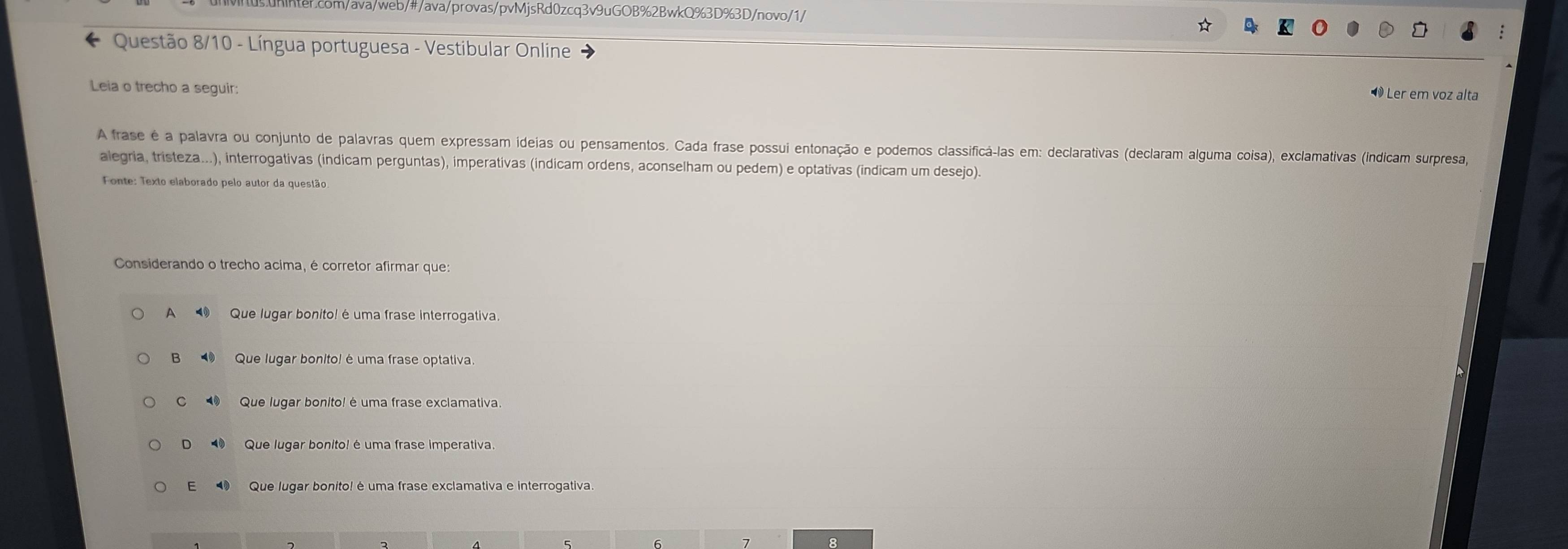 Questão 8/10 - Língua portuguesa - Vestibular Online
Leia o trecho a seguir:
Ler em voz alta
A frase é a palavra ou conjunto de palavras quem expressam ideias ou pensamentos. Cada frase possui entonação e podemos classifica-las em: declarativas (declaram alguma coisa), exclamativas (indicam surpresa,
alegria, tristeza...), interrogativas (indicam perguntas), imperativas (indicam ordens, aconselham ou pedem) e optativas (indicam um desejo).
Fonte: Texto elaborado pelo autor da questão
Considerando o trecho acima, é corretor afirmar que:
A⑩ Que lugar bonito! é uma frase interrogativa.
B Que lugar bonito! é uma frase optativa.
C Que lugar bonito! é uma frase exclamativa.
D Que lugar bonito! é uma frase imperativa.
E Que lugar bonito! é uma frase exclamativa e interrogativa.