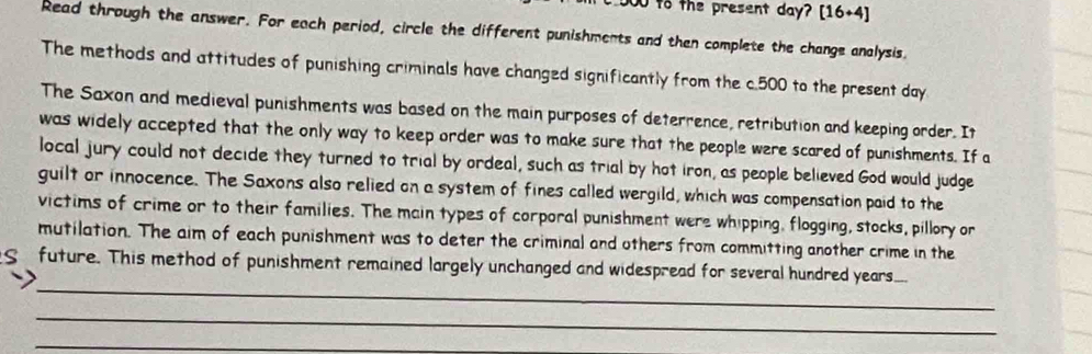 to the present day? [16+4] 
Read through the answer. For each period, circle the different punishments and then complete the change analysis. 
The methods and attitudes of punishing criminals have changed significantly from the c. 500 to the present day
The Saxon and medieval punishments was based on the main purposes of deterrence, retribution and keeping order. It 
was widely accepted that the only way to keep order was to make sure that the people were scared of punishments. If a 
local jury could not decide they turned to trial by ordeal, such as trial by hot iron, as people believed God would judge 
guilt or innocence. The Saxons also relied on a system of fines called wergild, which was compensation paid to the 
victims of crime or to their families. The main types of corporal punishment were whipping, flogging, stocks, pillory or 
mutilation. The aim of each punishment was to deter the criminal and others from committing another crime in the 
_ 
future. This method of punishment remained largely unchanged and widespread for several hundred years. _ 
_ 
_