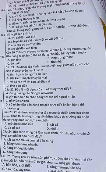 C. các sản phẩm phu thủ
D. thị trường cạnh tranh có tính độc quyển
yếu Câu 18. Nhượng quyền thương mại (franchising) mang lại lợi
ích nào dưới đây?
B. mở rộng thương hiệu A. giảm rủi ro cho bên nhận quyền khi bắt đầu kinh doanh,
C. giảm chi phí cho bên nhận nhượng quyền
D. tất cả các trả lời còn lại đều sai.
Câu 19. Trong trường hợp nào, doanh nghiệp thường chủ động
đặc giảm giá sản phẩm?
A. chi phí đầu vào giảm
B. sản phẩm có điểm ưu việt so với đổi thủ
C. nhu cầu thị trường tăng
D. chi phí đầu vào tăng
Câu 20. Tiêu chí thường sử dụng dễ phân khúc thị trường người
ng tiêu dùng cá nhân có thể áp dụng cho hầu hết ngành hàng là
A. giới tính
B. lòng trung thành
C. độ tuổi D. thu nhập
Câu 21. Ưu điểm của hình thức khuyển mại giảm giá so với các
hình thức khuyển mại khác là
A. tính hoành tráng của sự kiện
B. tiết kiệm chi phí khuyển mại
C. tất cả các trả lời còn lại đều sai
D. tính đơn giản
Câu 22. Đâu là một dạng của marketing trực tiếp?
A. đăng quảng cáo Google Adwords
B. gửi thư điện tử chào hàng tới địa chỉ người nhận
C. tổ chức sự kiện
D. cử nhân viên bán hàng tới gặp trực tiếp khách hàng để
chào hàng
Câu 23. Chiến lược marketing tập trung là chiến lược lựa chọn
. khúc thị trường trong số những khúc thị trường đã nhận
dạng trong một lĩnh vực sản phẩm.
A. một hoặc một số ít B. tất cả
C. đa số các D. nhiều
Câu 24. Bột canh dùng để làm ngọt canh, đồ xào nấu, thuộc về
loại sản phẩm nào dưới đây?
A. tất cả các trả lời còn lại đều đúng.
B. hàng tiêu dùng nhanh.
C. hàng không lâu bền.
D. hàng tiện dụng.
Câu 25. Trong chu kỳ sống sản phẩm, cường độ khuyến mại cần
giảm bớt khi sản phẩm đi từ giai đoạn ... sang giai đoạn ...
A. bão hòa, giới thiệu B. tăng trưởng, bão hòa
C. bão hòa, suy thoái D. giới thiêu