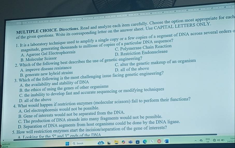 Directions. Read and analyze each item carefully. Choose the option most appropriate for each
of the given questions. Write its corresponding letter on the answer sheet. Use CAPITAL LETTERS ONLY.
1. It is a laboratory technique used to amplify a single copy or a few copies of a segment of DNA across several orders c
magnitude, generating thousands to millions of copies of a particular DNA sequence?
A. Agarose Gel Electrophoresis C. Polymerase Chain Reaction
B. Molecular Scissor D. Restriction Endonuclease
2. Which of the following best describes the use of genetic engineering?
A. improve disease resistance C. alter the genetic makeup of an organism
B. generate new hybrid strains D. all of the above
3. Which of the following is the most challenging issue facing genetic engineering?
A. the availability and stability of DNA
B. the ethics of using the genes of other organisms
C. the inability to develop fast and accurate sequencing or modifying techniques
D. all of the above
4. What would happen if restriction enzymes (molecular scissors) fail to perform their functions?
A. Gel electrophoresis would not be possible.
B. Gene of interests would not be separated from the DNA.
C. The production of DNA strands into many fragments would not be possible.
D. Separation of DNA segments from host organisms could be done by the DNA ligase.
5. How will restriction enzymes start the incision/separation of the gene of interests?
A Looking for the _ '' and 3'' ends of the DNA
ENG q0
S14
AUD/USD QSearch 14/02/2
0