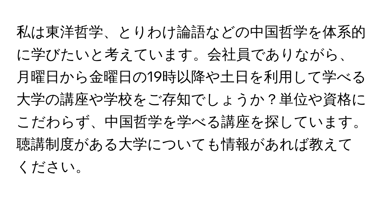 私は東洋哲学、とりわけ論語などの中国哲学を体系的に学びたいと考えています。会社員でありながら、月曜日から金曜日の19時以降や土日を利用して学べる大学の講座や学校をご存知でしょうか？単位や資格にこだわらず、中国哲学を学べる講座を探しています。聴講制度がある大学についても情報があれば教えてください。