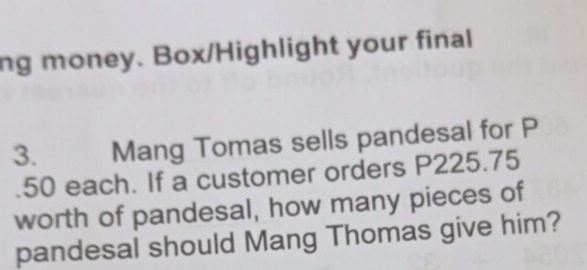 ng money. Box/Highlight your final 
3. Mang Tomas sells pandesal for P
50 each. If a customer orders P225.75
worth of pandesal, how many pieces of 
pandesal should Mang Thomas give him?