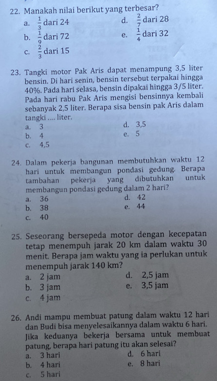 Manakah nilai berikut yang terbesar?
d.  2/7 
a.  1/3  dari 24 dari 28
b.  1/9  dari 72 e.  1/4  dari 32
C.  2/3 da ri 15
23. Tangki motor Pak Aris dapat menampung 3,5 liter
bensin. Di hari senin, bensin tersebut terpakai hingga
40%. Pada hari selasa, bensin dipakai hingga 3/5 liter.
Pada hari rabu Pak Aris mengisi bensinnya kembali
sebanyak 2,5 liter. Berapa sisa bensin pak Aris dalam
tangki .... liter.
a. 3 d. 3,5
b. 4 e. 5
c. 4,5
24. Dalam pekerja bangunan membutuhkan waktu 12
hari untuk membangun pondasi gedung. Berapa
tambahan pekerja yang dibutuhkan untuk
membangun pondasi gedung dalam 2 hari?
a. 36 d. 42
b. 38 e. 44
c. 40
25. Seseorang bersepeda motor dengan kecepatan
tetap menempuh jarak 20 km dalam waktu 30
menit. Berapa jam waktu yang ia perlukan untuk
menempuh jarak 140 km?
a. 2 jam d. 2,5 jam
b. 3 jam e. 3,5 jam
c. 4 jam
26. Andi mampu membuat patung dalam waktu 12 hari
dan Budi bisa menyelesaikannya dalam waktu 6 hari.
Jika keduanya bekerja bersama untuk membuat
patung, berapa hari patung itu akan selesai?
a. 3 hari d. 6 hari
b. 4 hari e. 8 hari
c. 5 hari