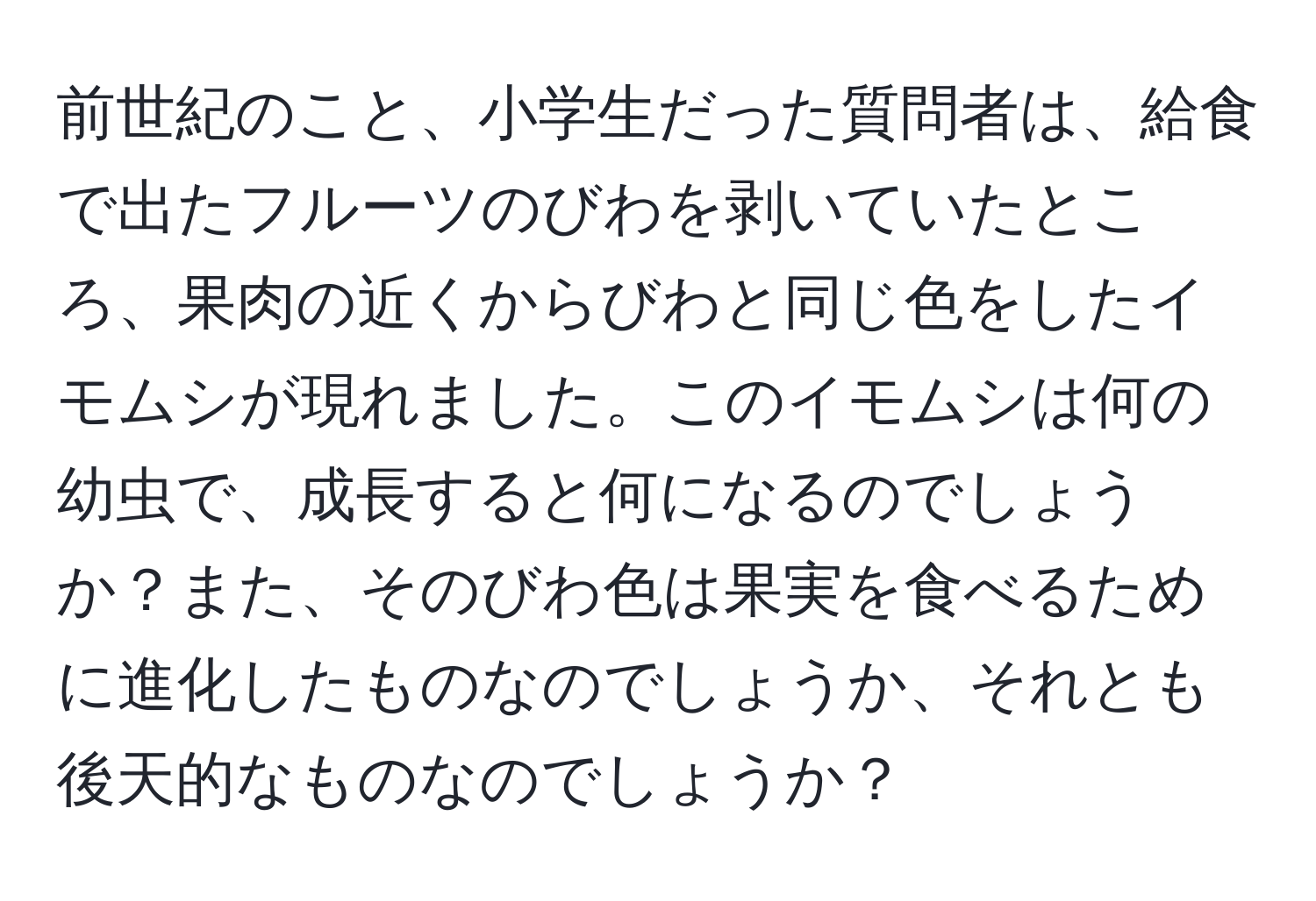 前世紀のこと、小学生だった質問者は、給食で出たフルーツのびわを剥いていたところ、果肉の近くからびわと同じ色をしたイモムシが現れました。このイモムシは何の幼虫で、成長すると何になるのでしょうか？また、そのびわ色は果実を食べるために進化したものなのでしょうか、それとも後天的なものなのでしょうか？