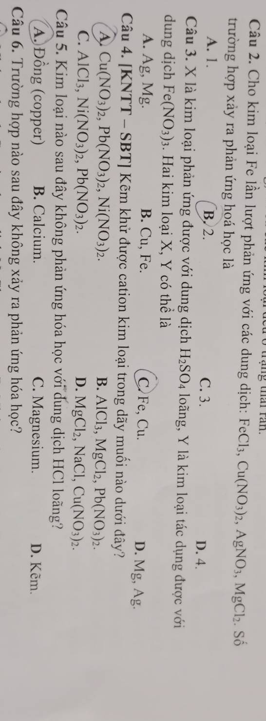 rạng thai ran.
Câu 2. Cho kim loại Fe lần lượt phản ứng với các dung dịch: FeCl_3, Cu(NO_3)_2, AgNO_3, MgCl_2. Số
A. 1. B. 2. C. 3.
D. 4.
Câu 3. X là kim loại phản ứng được với dung dịch H_2SO_4 long, Y là kim loại tác dụng được với
dung dịch Fe(NO_3)_3. Hai kim loại X, Y có thể là
A. Ag, Mg. B. Cu, Fe. C Fe, Cu. D. Mg, Ag.
Câu 4. [KNTT - SBT] Kẽm khử được cation kim loại trong dãy muối nào dưới đây?
A Cu(NO_3)_2, Pb(NO_3)_2, Ni(NO_3)_2.
B. AlCl_3, MgCl_2, Pb(NO_3)_2.
C. AlCl_3, Ni(NO_3)_2, Pb(NO_3)_2. D. MgCl_2, NaCl, Cu(NO_3)_2. 
Câu 5. Kim loại nào sau đây không phản ứng hóa học với dung dịch HCl loãng?
A. Đồng (copper) B. Calcium. D. Kẽm.
Câu 6. Trường hợp nào sau đây không xảy ra phản ứng hóa học?