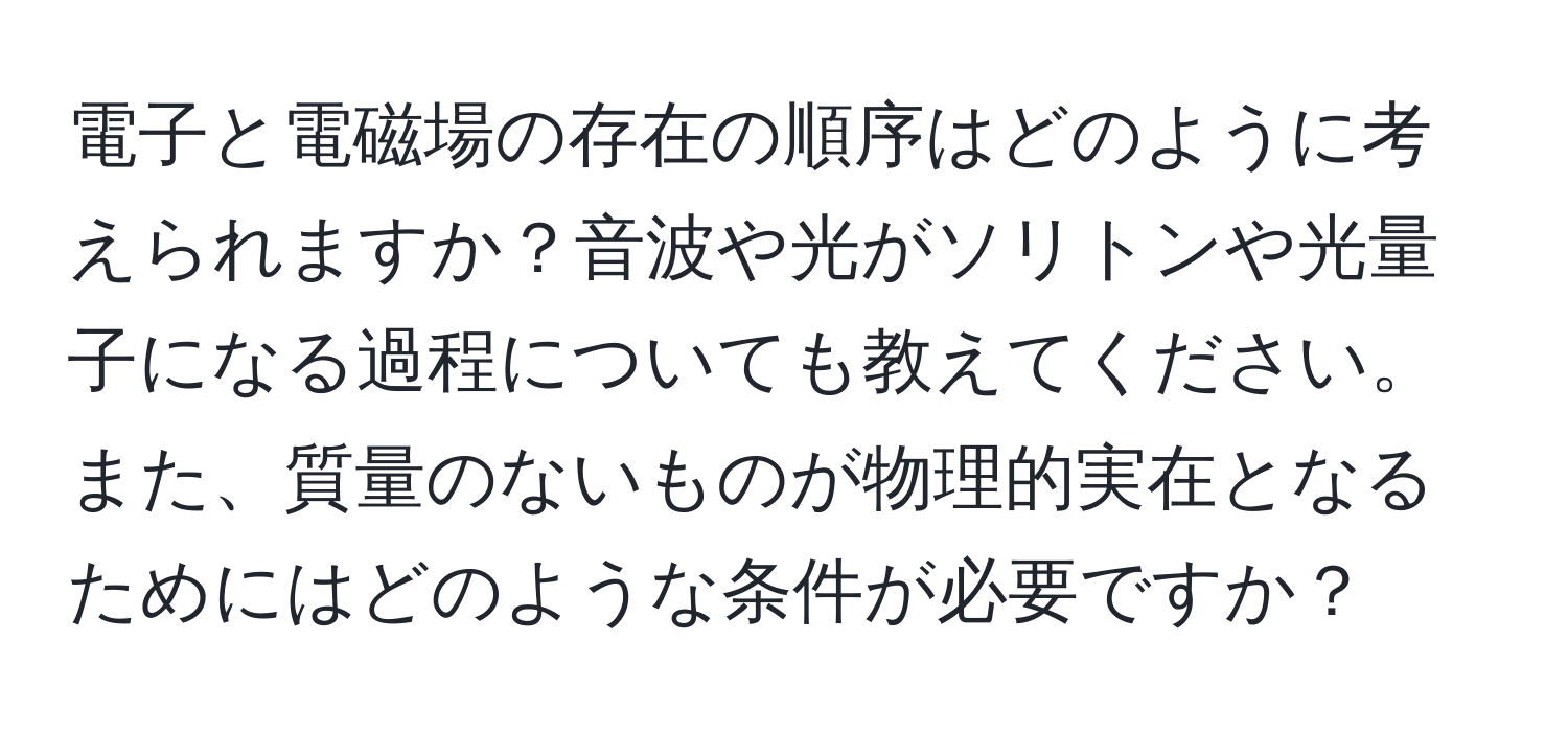 電子と電磁場の存在の順序はどのように考えられますか？音波や光がソリトンや光量子になる過程についても教えてください。また、質量のないものが物理的実在となるためにはどのような条件が必要ですか？