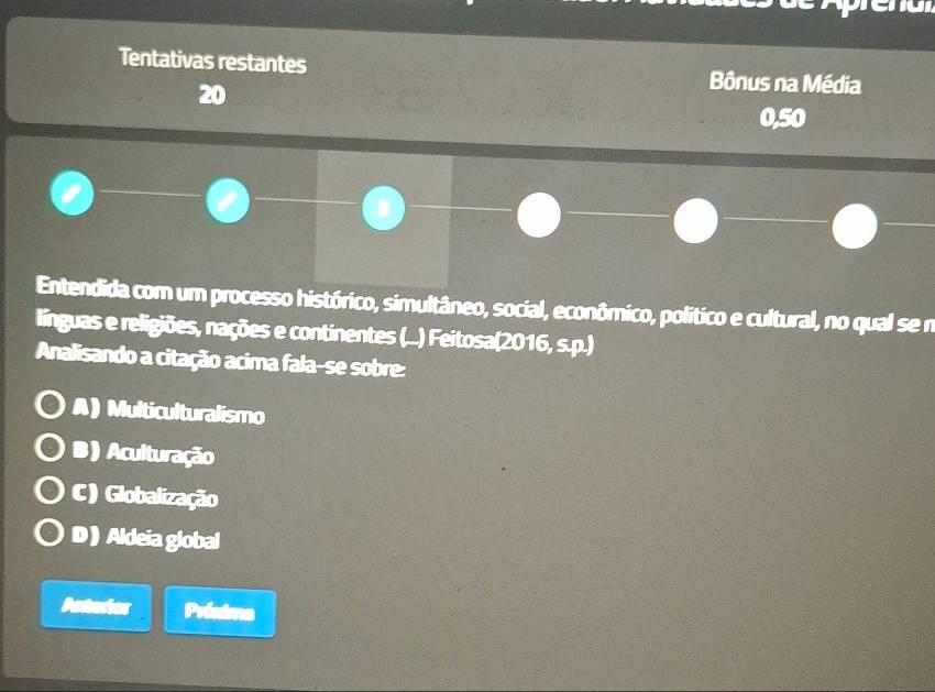 Tentativas restantes Bônus na Média
20
0,50
Entendida com um processo histórico, simultâneo, social, econômico, político e cultural, no qual se n
línguas e religiões, nações e continentes (...) Feitosa(2016, s.p.)
Analisando a citação acima fala-se sobre:
A) Multiculturalismo
B)Aculturação
C) Globalização
D ) Aldeia global
Anterior Próxima