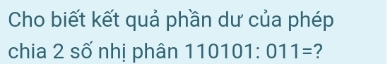 Cho biết kết quả phần dư của phép 
chia 2 số nhị phân 110101:011= ?