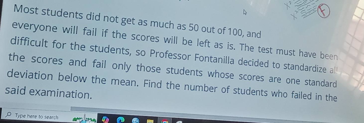 Most students did not get as much as 50 out of 100, and 
everyone will fail if the scores will be left as is. The test must have been 
difficult for the students, so Professor Fontanilla decided to standardize al! 
the scores and fail only those students whose scores are one standard 
deviation below the mean. Find the number of students who failed in the 
said examination. 
Type here to search