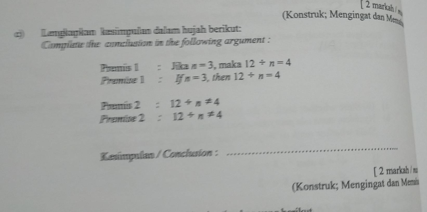 [ 2 markah /m 
Konstruk engingat dan Mema 
) Lenɡkaŋkan kesimpulan dalam hujah berikut: 
Camplete the conclusion in the following argument : 
Pamis 1 : Jika n=3 , maka 12/ n=4
Prenise 1 Ifn=3 ,then 12/ n=4
Pamís 2 : 12/ n!= 4
Premíse 2 : 12/ n!= 4
Kasímpulan / Conclusion : 
_ 
[ 2 markah / mu 
(Konstruk; Mengingat dan Memai