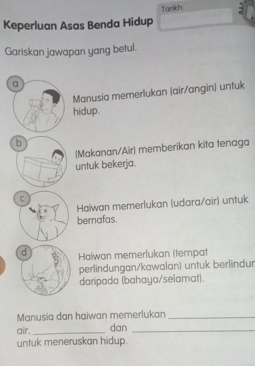 Tarikh:
Keperluan Asas Benda Hidup
Gariskan jawapan yang betul.
Manusia memerlukan (air/angin) untuk
hidup.
(Makanan/Air) memberikan kita tenaga
untuk bekerja.
Haiwan memerlukan (udara/air) untuk
bernafas.
Haiwan memerlukan (tempat
perlindungan/kawalan) untuk berlindur
daripada (bahaya/selamat).
Manusia dan haiwan memerlukan_
air, _dan_
untuk meneruskan hidup.