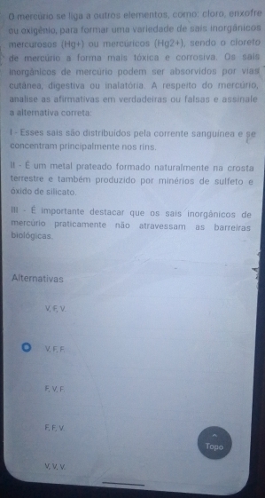 mercúrio se liga a outros elementos, como: cloro, enxofre
ou oxigênio, para formar uma variedade de sais inorgânicos
mercurosos (Hg+) ou mercúricos (Hg2+), sendo o cloreto
de mercúrio a forma mais tóxica e corrosiva. Os sais
inorgânicos de mercúrio podem ser absorvidos por vias
cutânea, digestiva ou inalatória. A respeito do mercúrio,
analise as afirmativas em verdadeiras ou falsas e assinale
a alternativa correta:
1 - Esses sais são distribuídos pela corrente sanguínea e se
concentram principalmente nos rins.
Il - É um metal prateado formado naturalmente na crosta
terrestre e também produzido por minérios de sulfeto e
óxido de silicato.
II - É importante destacar que os sais inorgânicos de
mercúrio praticamente não atravessam as barreiras
biológicas
Alternativas
V,ξν.
V, F, F.
F V,F
F, F, V
Topo
V V V
_