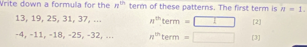 Vrite down a formula for the n^(th) term of these patterns. The first term is n=1.
13, 19, 25, 31, 37, ... n^(th)term=□ [2]
-4, −11, −18, -25, -32, ... n^(th)term=□ [3]