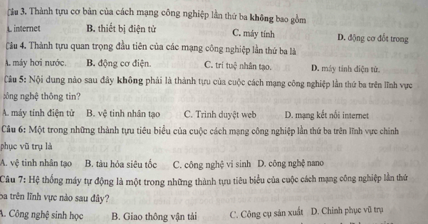 Tâu 3. Thành tựu cơ bản của cách mạng công nghiệp lần thứ ba không bao gồm
A. internet B. thiết bị điện tử C. máy tính D. động cơ đốt trong
Câu 4. Thành tựu quan trọng đầu tiên của các mạng công nghiệp lần thứ ba là
A. máy hơi nước. B. động cơ điện. C. trí tuệ nhân tạo. D. máy tinh diện tử.
Câu 5: Nội dung nào sau đây không phải là thành tựu của cuộc cách mạng công nghiệp lần thứ ba trên lĩnh vực
: ông nghệ thông tin?
A. máy tính điện tử B. vệ tinh nhân tạo C. Trình duyệt web D. mạng kết nối internet
Câu 6: Một trong những thành tựu tiêu biểu của cuộc cách mạng công nghiệp lần thứ ba trên lĩnh vực chinh
phục vũ trụ là
A. vệ tinh nhân tạo B. tàu hỏa siêu tốc C. công nghệ vi sinh D. công nghệ nano
Câu 7: Hệ thống máy tự động là một trong những thành tựu tiêu biểu của cuộc cách mạng công nghiệp lần thứ
Ba trên lĩnh vực nào sau đây?
A. Công nghệ sinh học B. Giao thông vận tải C. Công cụ sản xuất D. Chinh phục vũ trụ