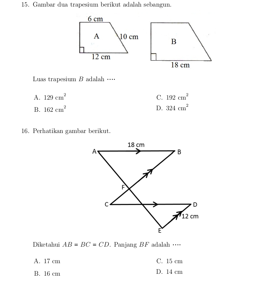 Gambar dua trapesium berikut adalah sebangun.
Luas trapesium B adalah …
A. 129cm^2 C. 192cm^2
B. 162cm^2 D. 324cm^2
16. Perhatikan gambar berikut.
Diketahui AB=BC=CD. Panjang BF adalah …⋅·⋅
A. 17 cm C. 15 cm
B. 16 cm D. 14 cm