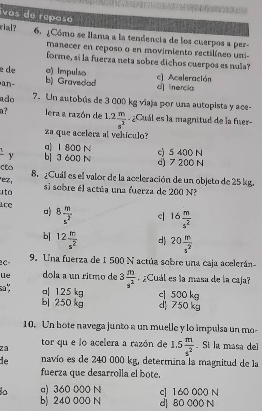 ivos de repaso
rial? 6. ¿Cómo se llama a la tendencia de los cuerpos a per-
manecer en reposo o en movimiento rectilíneo uni-
forme, si la fuerza neta sobre dichos cuerpos es nula?
e de a) Impulso c) Aceleración
an- b) Gravedad d) Inercia
ado 7. Un autobús de 3 000 kg viaja por una autopista y ace-
a?
lera a razón de 1.2 m/s^2 . ¿Cuál es la magnitud de la fuer-
za que acelera al vehículo?
1
a) 1 800 N c) 5 400 N
y b) 3 600 N
cto
d) 7 200 N
8. ¿Cuál es el valor de la aceleración de un objeto de 25 kg,
vez,
uto
si sobre él actúa una fuerza de 200 N?
ace
a) 8 m/s^2 
c) 16 m/s^2 
b) 12 m/s^2 
d) 20 m/s^2 
C-
9. Una fuerza de 1 500 N actúa sobre una caja acelerán-
ue dola a un ritmo de 3 m/s^2  ¿Cuál es la masa de la caja?
sa"; a) 125 kg c) 500 kg
b) 250 kg d) 750 kg
10. Un bote navega junto a un muelle y lo impulsa un mo-
za
tor qu e lo acelera a razón de 1.5 m/s^2 . Si la masa del
de navío es de 240 000 kg, determina la magnitud de la
fuerza que desarrolla el bote.
o a) 360 000 N c) 160 000 N
b) 240 000 N d) 80 000 N