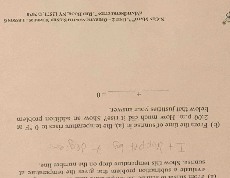 Prom sunser to sun 
evaluate a subtraction problem that gives the temperature at 
sunrise. Show this temperature drop on the number line. 
(b) From the time of sunrise in (a), the temperature rises to 0°F at 
2:00 p.m. How much did it rise? Show an addition problem 
below that justifies your answer. 
_ 
_ 
+ =0 
N-Gen Math'" 7, Unit 2 - Operations with Signed Numbers - Lesson 6 
eMathInstruction”', Red Hook, NY 12571, © 2020