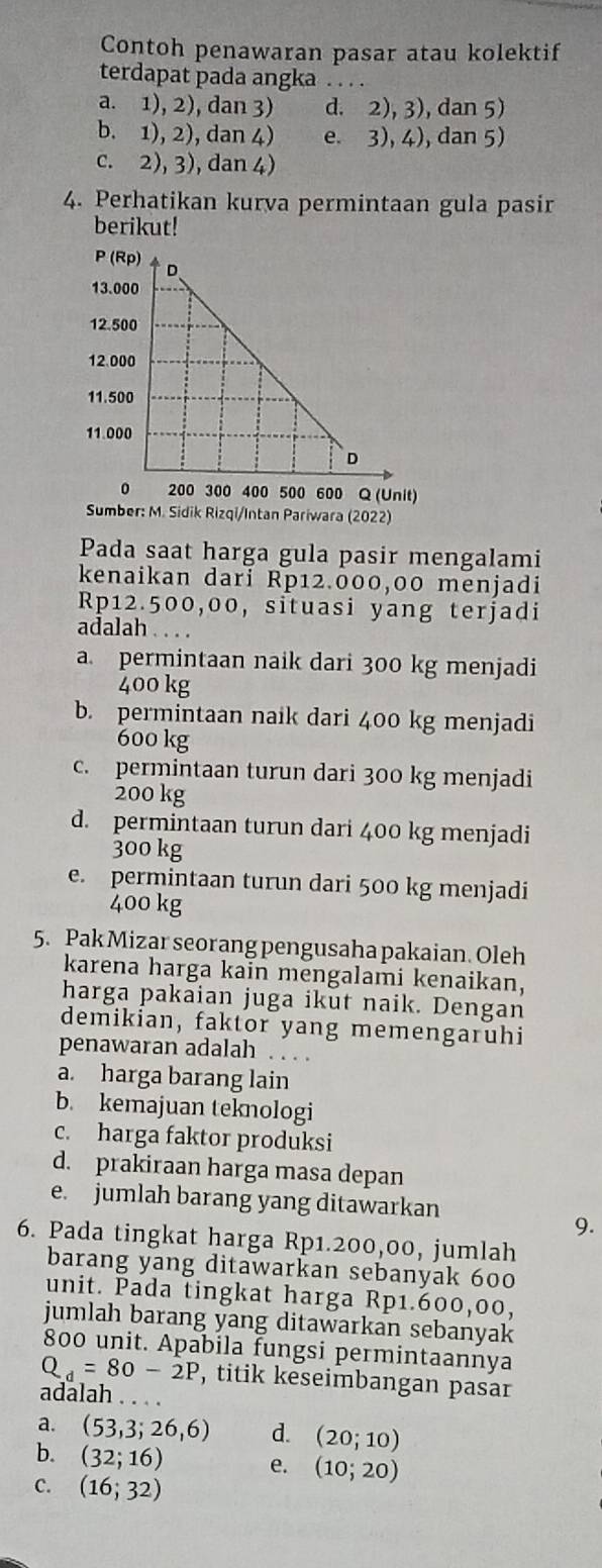 Contoh penawaran pasar atau kolektif
terdapat pada angka . . . .
a. 1), 2), dan 3) d. 2), 3), dan 5)
b. 1), 2), dan 4) e. 3), 4), dan 5)
c. 2), 3), dan 4)
4. Perhatikan kurva permintaan gula pasir
berikut!
Sumber: M. Sidik Rizqi/Intan Pariwara (2022)
Pada saat harga gula pasir mengalami
kenaikan dari Rp12.000,00 menjadi
Rp12.500,00, situasi yang terjadi
adalah . . . .
a. permintaan naik dari 300 kg menjadi
400 kg
b. permintaan naik dari 400 kg menjadi
600 kg
c. permintaan turun dari 300 kg menjadi
200 kg
d. permintaan turun dari 400 kg menjadi
300 kg
e. permintaan turun dari 500 kg menjadi
400 kg
5. Pak Mizar seorang pengusaha pakaian. Oleh
karena harga kain mengalami kenaikan,
harga pakaian juga ikut naik. Dengan
demikian, faktor yang memengaruhi
penawaran adalah
a. harga barang lain
b. kemajuan teknologi
c. harga faktor produksi
d. prakiraan harga masa depan
e. jumlah barang yang ditawarkan
9.
6. Pada tingkat harga Rp1.200,00, jumlah
barang yang ditawarkan sebanyak 600
unit. Pada tingkat harga Rp1.600,00,
jumlah barang yang ditawarkan sebanyak
800 unit. Apabila fungsi permintaannya
Q_d=80-2P , titik keseimbangan pasar
adalah . . . .
a. (53,3;26,6) d. (20;10)
b. (32;16) e. (10;20)
C. (16;32)