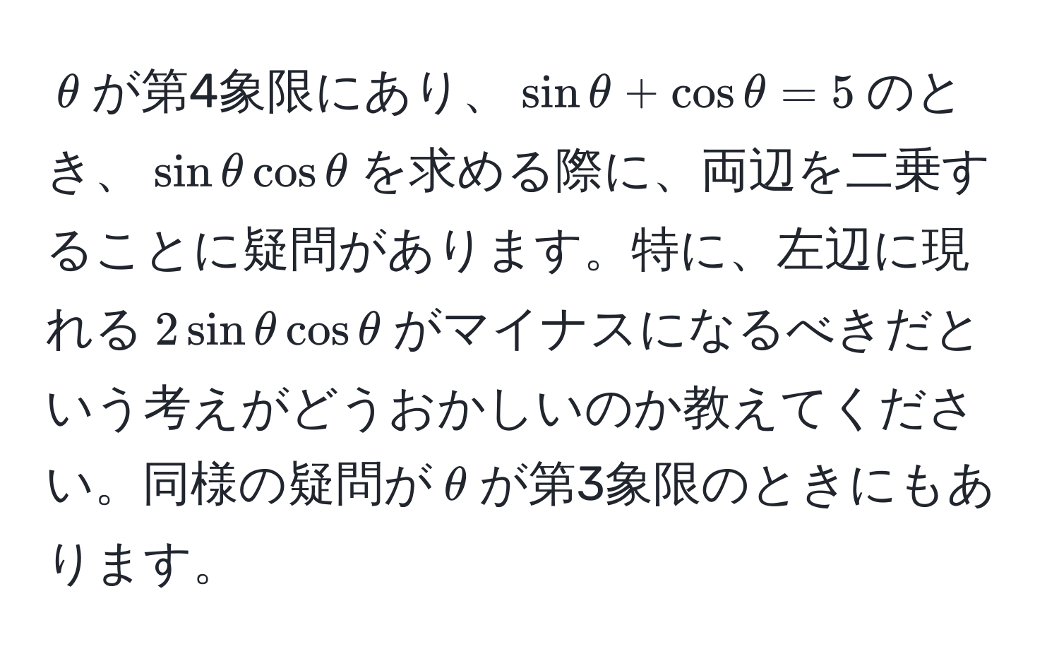 $θ$が第4象限にあり、$sinθ + cosθ = 5$のとき、$sinθ cosθ$を求める際に、両辺を二乗することに疑問があります。特に、左辺に現れる$2sinθ cosθ$がマイナスになるべきだという考えがどうおかしいのか教えてください。同様の疑問が$θ$が第3象限のときにもあります。