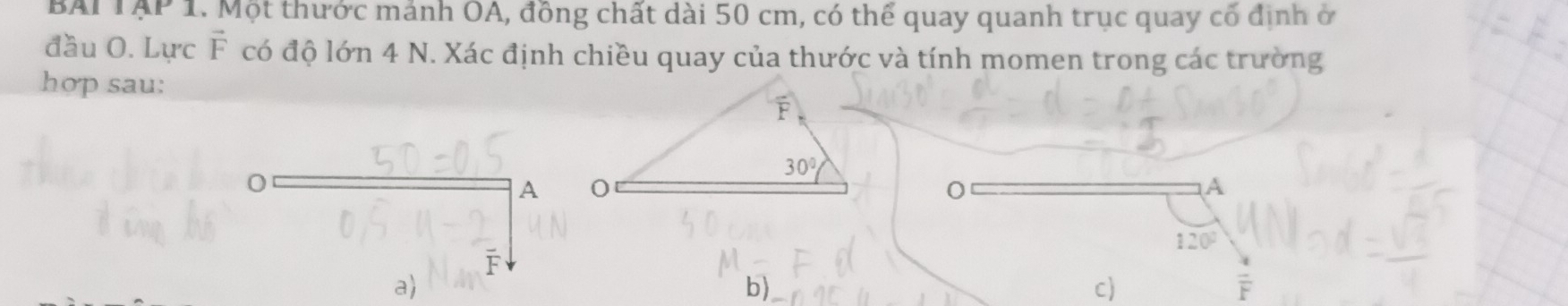 BAI TAP 1. Một thước mảnh OA, đồng chất dài 50 cm, có thể quay quanh trục quay cổ định ở
đầu O. Lực vector F có độ lớn 4 N. Xác định chiều quay của thước và tính momen trong các trường
hợp sau:
0
A
A
120°
F
a)
b)
c)
overline F