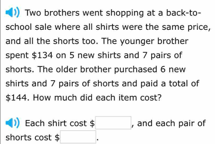 Two brothers went shopping at a back-to- 
school sale where all shirts were the same price, 
and all the shorts too. The younger brother 
spent $134 on 5 new shirts and 7 pairs of 
shorts. The older brother purchased 6 new 
shirts and 7 pairs of shorts and paid a total of
$144. How much did each item cost? 
Each shirt cost 4 :□ , and each pair of 
shorts cost $ □ 