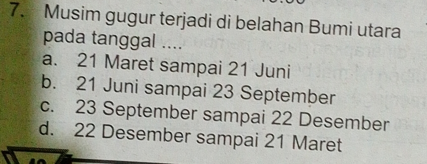 Musim gugur terjadi di belahan Bumi utara
pada tanggal ....
a. 21 Maret sampai 21 Juni
b. 21 Juni sampai 23 September
c. 23 September sampai 22 Desember
d. 22 Desember sampai 21 Maret