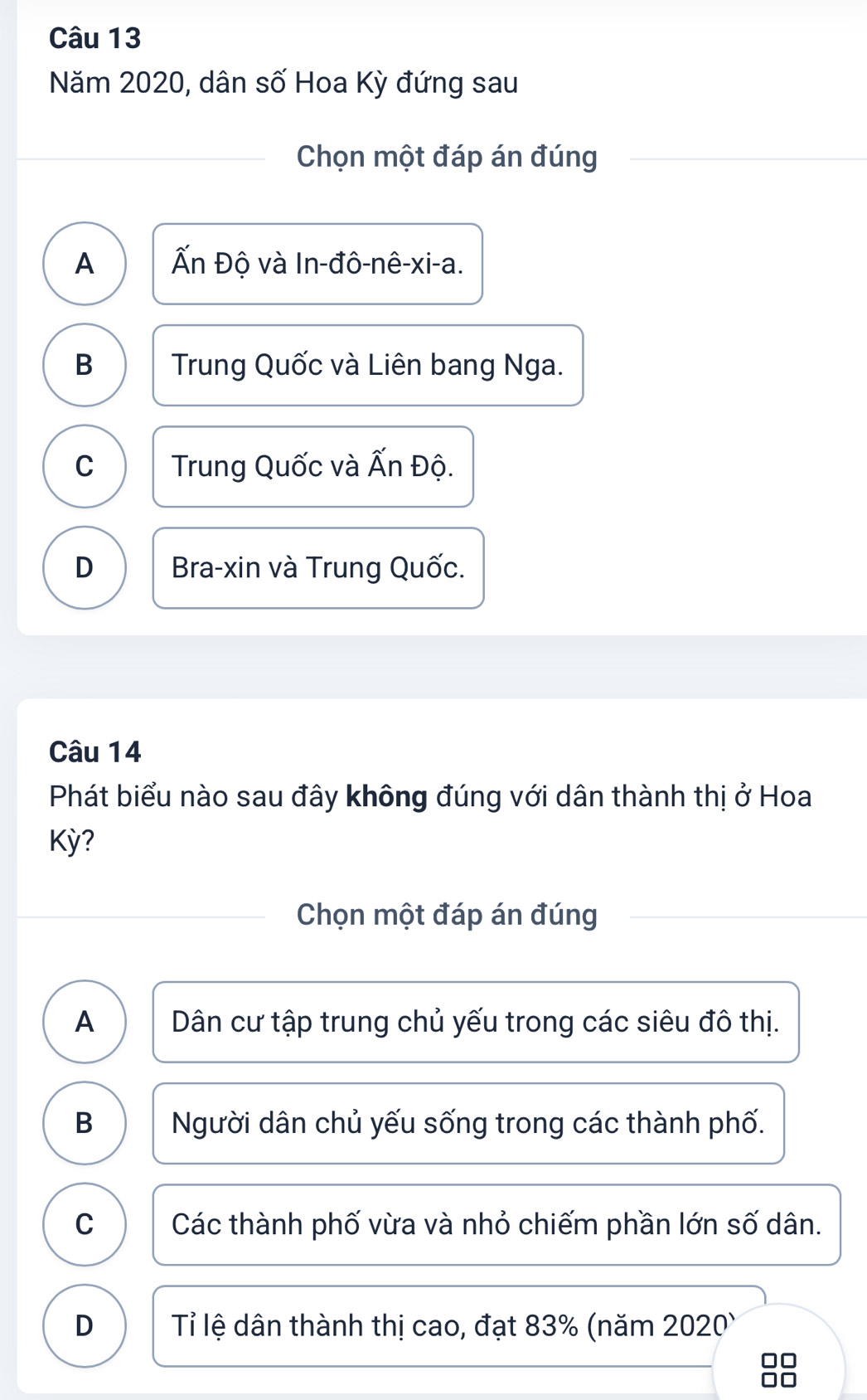 Năm 2020, dân số Hoa Kỳ đứng sau
Chọn một đáp án đúng
A Ấn Độ và In-đô-nê-xi-a.
B Trung Quốc và Liên bang Nga.
C Trung Quốc và Ấn Độ.
D Bra-xin và Trung Quốc.
Câu 14
Phát biểu nào sau đây không đúng với dân thành thị ở Hoa
Kỳ?
Chọn một đáp án đúng
A Dân cư tập trung chủ yếu trong các siêu đô thị.
B Người dân chủ yếu sống trong các thành phố.
C Các thành phố vừa và nhỏ chiếm phần lớn số dân.
D Tỉ lệ dân thành thị cao, đạt 83% (năm 2020)
□□