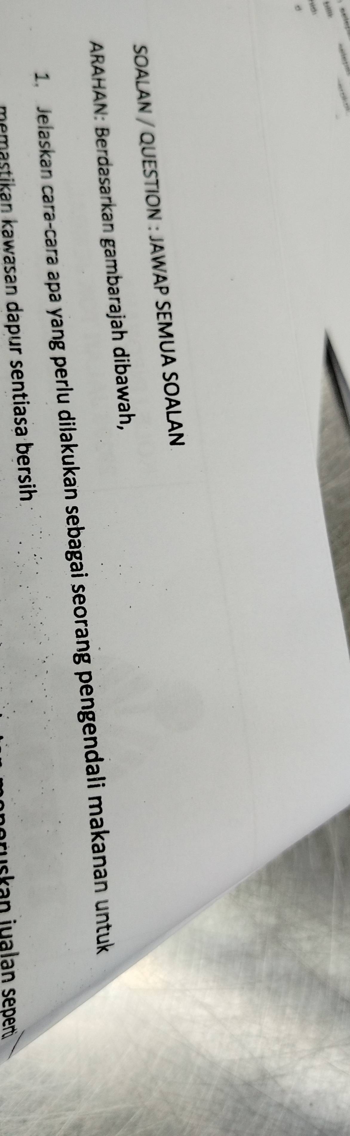 SOALAN / QUESTION : JAWAP SEMUA SOALAN 
ARAHAN: Berdasarkan gambarajah dibawah, 
1. Jelaskan cara-cara apa yang perlu dilakukan sebagai seorang pengendali makanan untuk 
memastikan kawasan dapur sentiasa bersih. 
eruskan jualan sepen .