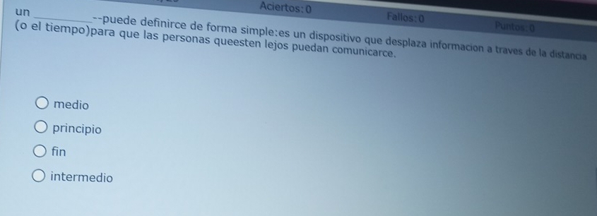 Aciertos: ( Fallos:0 Puntos: 0
un _--puede definirce de forma simple:es un dispositivo que desplaza información a traves de la distancia
(o el tiempo)para que las personas queesten lejos puedan comunicarce.
medio
principio
fin
intermedio