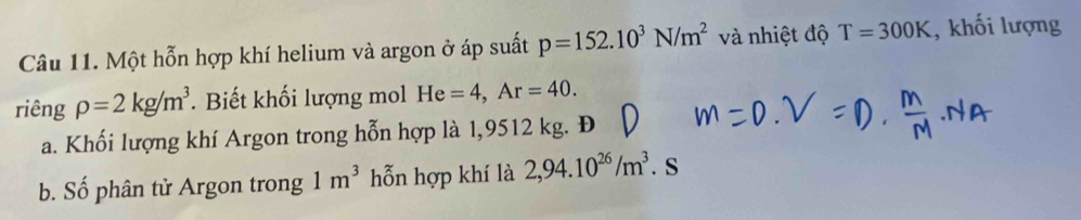 Một hỗn hợp khí helium và argon ở áp suất p=152.10^3N/m^2 và nhiệt độ T=300K , khối lượng 
riêng rho =2kg/m^3. Biết khối lượng mol He=4, Ar=40. 
a. Khối lượng khí Argon trong hỗn hợp là 1,9512 kg. Đ 
b. Số phân tử Argon trong 1m^3 hỗn hợp khí là 2,94.10^(26)/m^3. S