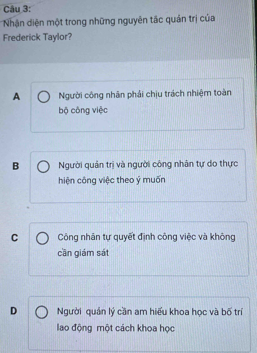 Nhận diện một trong những nguyên tắc quản trị của
Frederick Taylor?
A Người công nhân phải chịu trách nhiệm toàn
bộ công việc
B Người quản trị và người công nhân tự do thực
hiện công việc theo ý muốn
C Công nhân tự quyết định công việc và không
cần giám sát
D Người quản lý cần am hiểu khoa học và bố trí
lao động một cách khoa học