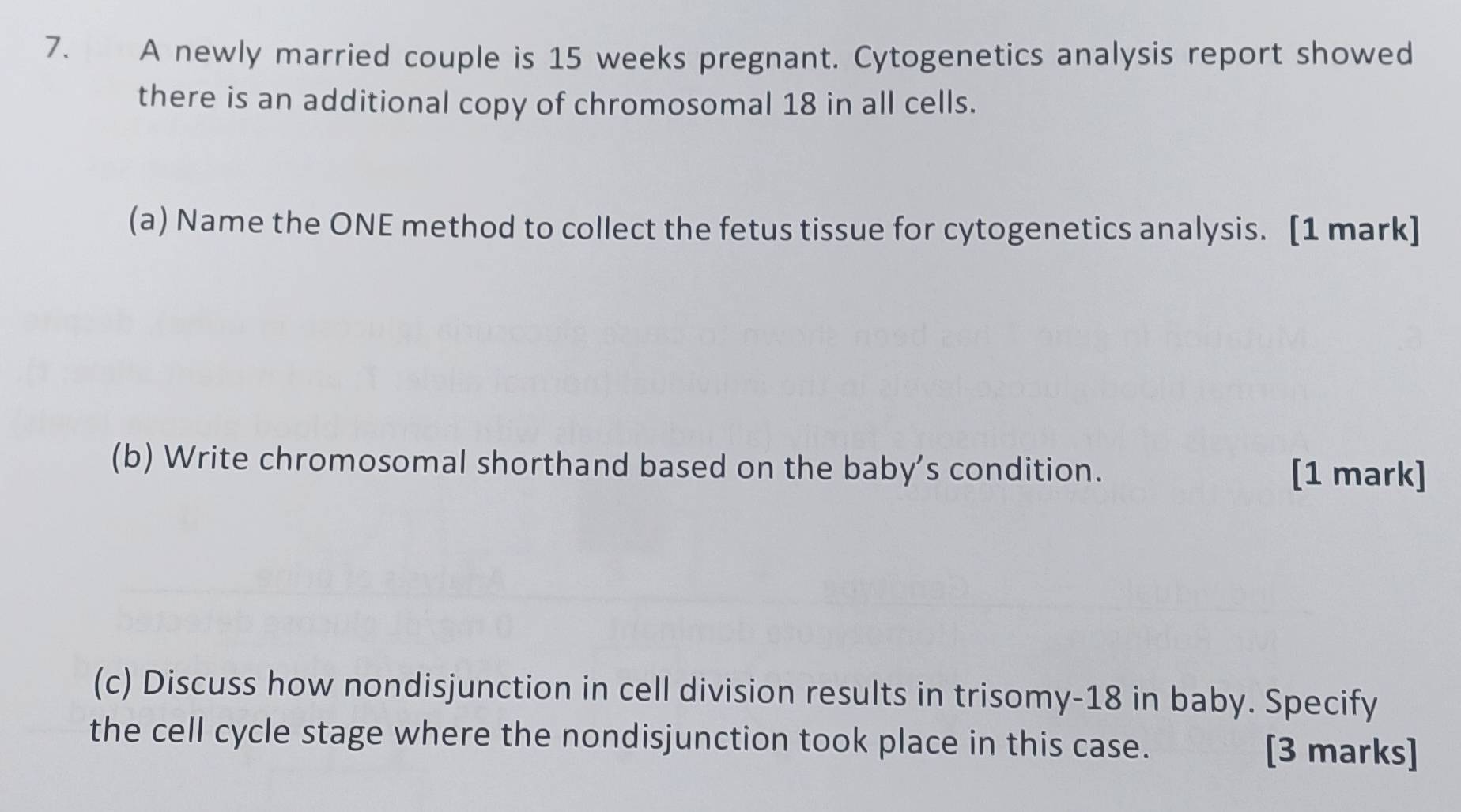 A newly married couple is 15 weeks pregnant. Cytogenetics analysis report showed 
there is an additional copy of chromosomal 18 in all cells. 
(a) Name the ONE method to collect the fetus tissue for cytogenetics analysis. [1 mark] 
(b) Write chromosomal shorthand based on the baby’s condition. [1 mark] 
(c) Discuss how nondisjunction in cell division results in trisomy- 18 in baby. Specify 
the cell cycle stage where the nondisjunction took place in this case. [3 marks]