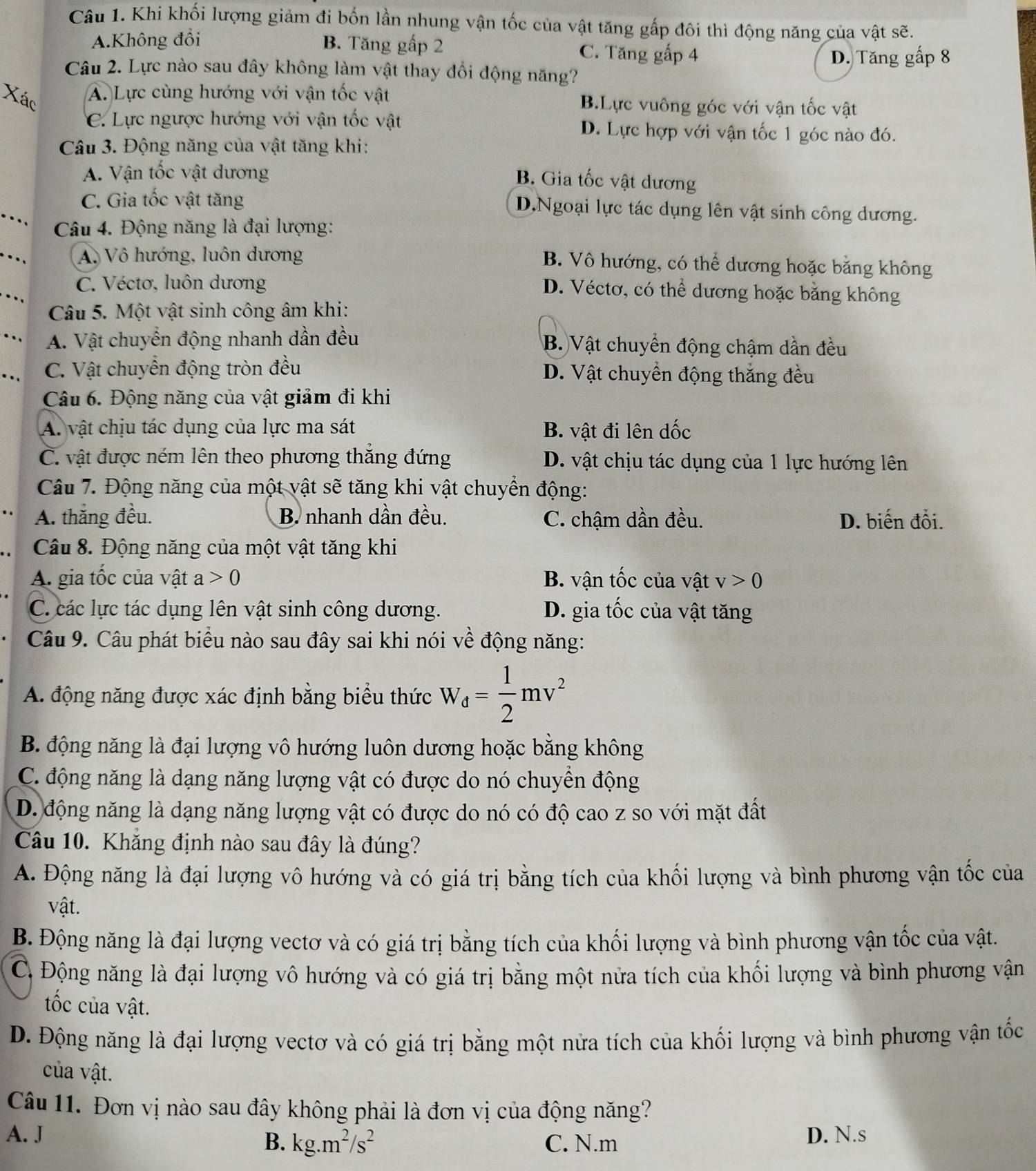 Khi khối lượng giảm đi bốn lần nhung vận tốc của vật tăng gấp đôi thì động năng của vật sẽ.
A.Không đổi B. Tăng gấp 2 C. Tăng gấp 4
D. Tăng gấp 8
Câu 2. Lực nào sau đây không làm vật thay đổi động năng?
Xác
A. Lực cùng hướng với vận tốc vật B.Lực vuông góc với vận tốc vật
C. Lực ngược hướng với vận tốc vật D. Lực hợp với vận tốc 1 góc nào đó.
Câu 3. Động năng của vật tăng khi:
A. Vận tốc vật dương
B. Gia tốc vật dương
C. Gia tốc vật tăng D.Ngoại lực tác dụng lên vật sinh công dương.
.  Câu 4. Động năng là đại lượng:
A. Vô hướng, luôn dương
B. Vô hướng, có thể dương hoặc bằng không
C. Véctơ, luôn dương
D. Véctơ, có thể dương hoặc bằng không
Câu 5. Một vật sinh công âm khi:
A. Vật chuyển động nhanh dần đều B. Vật chuyển động chậm dần đều
C. Vật chuyển động tròn đều D. Vật chuyển động thắng đều
Câu 6. Động năng của vật giảm đi khi
A. vật chịu tác dụng của lực ma sát B. vật đi lên dốc
C. vật được ném lên theo phương thắng đứng D. vật chịu tác dụng của 1 lực hướng lên
Câu 7. Động năng của một vật sẽ tăng khi vật chuyển động:
A. thắng đều. B. nhanh dần đều. C. chậm dần đều. D. biến đổi.
Câu 8. Động năng của một vật tăng khi
A. gia tốc của vật a>0 B. vận tốc của vật v>0
C. các lực tác dụng lên vật sinh công dương. D. gia tốc của vật tăng
Câu 9. Câu phát biểu nào sau đây sai khi nói về động năng:
A. động năng được xác định bằng biểu thức W_d= 1/2 mv^2
B. động năng là đại lượng vô hướng luôn dương hoặc bằng không
C. động năng là dạng năng lượng vật có được do nó chuyền động
D. động năng là dạng năng lượng vật có được do nó có độ cao z so với mặt đất
Câu 10. Khắng định nào sau đây là đúng?
A. Động năng là đại lượng vô hướng và có giá trị bằng tích của khối lượng và bình phương vận tốc của
vật.
B. Động năng là đại lượng vectơ và có giá trị bằng tích của khối lượng và bình phương vận tốc của vật.
C Động năng là đại lượng vô hướng và có giá trị bằng một nửa tích của khối lượng và bình phương vận
tốc của vật.
D. Động năng là đại lượng vectơ và có giá trị bằng một nửa tích của khối lượng và bình phương vận tốc
của vật.
Câu 11. Đơn vị nào sau đây không phải là đơn vị của động năng?
A. J D. N.s
B. kg.m^2/s^2 C. N.m