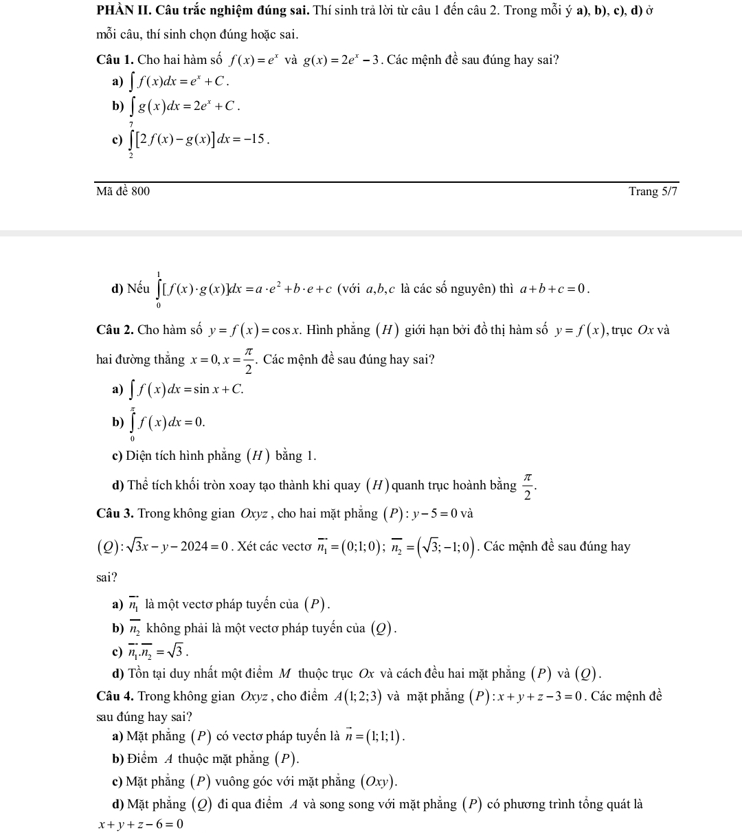 PHÀN II. Câu trắc nghiệm đúng sai. Thí sinh trả lời từ câu 1 đến câu 2. Trong mỗi ý a), b), c), d) ở
mỗi câu, thí sinh chọn đúng hoặc sai.
Câu 1. Cho hai hàm số f(x)=e^x và g(x)=2e^x-3. Các mệnh đề sau đúng hay sai?
a) ∈t f(x)dx=e^x+C.
b) ∈t g(x)dx=2e^x+C.
c) ∈tlimits _2[2f(x)-g(x)]dx=-15.
Mã đề 800 Trang 5/7
d) Nếu ∈tlimits _0^(1[f(x)· g(x)]dx=a· e^2)+b· e+c (với a,b,c là các số nguyên) thì a+b+c=0.
Câu 2. Cho hàm số y=f(x)=cos x. Hình phẳng (H) giới hạn bởi đồ thị hàm số y=f(x) , trục Ox và
hai đường thắng x=0,x= π /2 . Các mệnh đề sau đúng hay sai?
a) ∈t f(x)dx=sin x+C.
b) ∈tlimits _0^((π)f(x)dx=0.
c) Diện tích hình phẳng (H ) bằng 1.
d) Thể tích khối tròn xoay tạo thành khi quay (H) quanh trục hoành bằng frac π)2.
Câu 3. Trong không gian Oxyz , cho hai mặt phẳng (P):y-5=0 và
(0 ):sqrt(3)x-y-2024=0. Xét các vectơ vector n_1=(0;1;0);vector n_2=(sqrt(3);-1;0). Các mệnh đề sau đúng hay
sai?
a) vector n_1 là một vectơ pháp tuyến của (P).
b) overline n_2 không phải là một vectơ pháp tuyến của (Q).
c) vector n_1.vector n_2=sqrt(3).
d) Tồn tại duy nhất một điểm M thuộc trục Ox và cách đều hai mặt phẳng (P) và (Q).
Câu 4. Trong không gian Oxyz , cho điểm A(1;2;3) và mặt phẳng (P) :x+y+z-3=0. Các mệnh đề
sau đúng hay sai?
a) Mặt phẳng (P) có vectơ pháp tuyến là vector n=(1;1;1).
b) Điểm A thuộc mặt phẳng (P).
c) Mặt phẳng (P) vuông góc với mặt phẳng (Oxy)
d) Mặt phẳng (Q) đi qua điểm A và song song với mặt phẳng (P) có phương trình tổng quát là
x+y+z-6=0