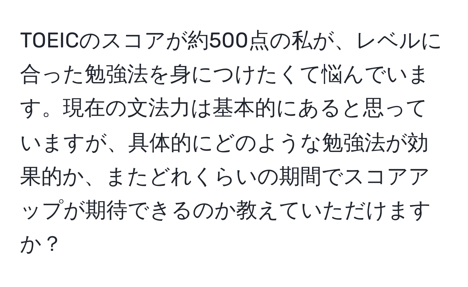 TOEICのスコアが約500点の私が、レベルに合った勉強法を身につけたくて悩んでいます。現在の文法力は基本的にあると思っていますが、具体的にどのような勉強法が効果的か、またどれくらいの期間でスコアアップが期待できるのか教えていただけますか？